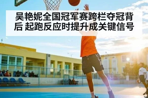 吴艳妮全国冠军赛跨栏夺冠背后 起跑反应时提升成关键信号