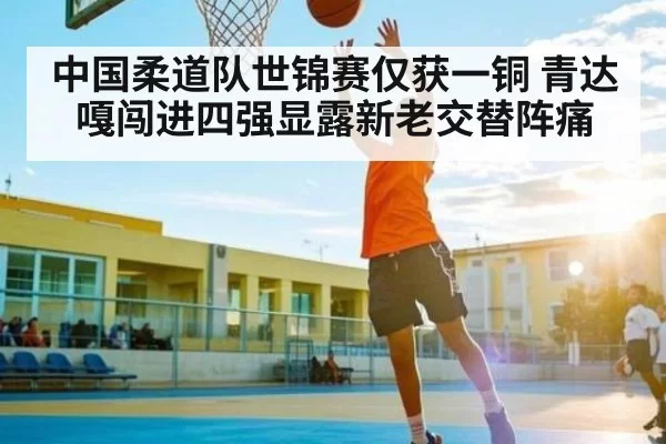 中国柔道队世锦赛仅获一铜 青达嘎闯进四强显露新老交替阵痛